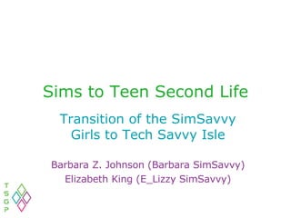 Sims to Teen Second Life Transition of the SimSavvy Girls to Tech Savvy Isle Barbara Z. Johnson (Barbara SimSavvy) Elizabeth King (E_Lizzy SimSavvy) 