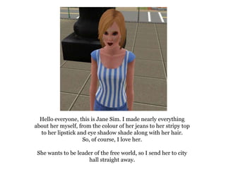 Hello everyone, this is Jane Sim. I made nearly everything
about her myself, from the colour of her jeans to her stripy top
  to her lipstick and eye shadow shade along with her hair.
                    So, of course, I love her.

 She wants to be leader of the free world, so I send her to city
                     hall straight away.
 