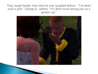 They laugh harder than they’ve ever laughed before.  “I’ve been such a jerk.” George Jr. admits. “It’s been hard seeing you as a grown-up.”