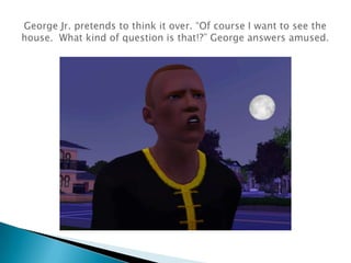 George Jr. pretends to think it over. “Of course I want to see the house.  What kind of question is that!?” George answers amused.