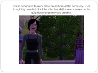 She is scheduled to work three hours here at the cemetery. Just
imagining how dark it will be after her shift is over causes her to
gulp down large nervous breaths.
 