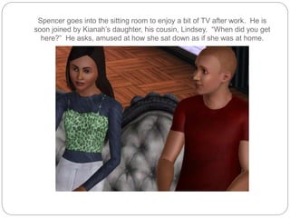 Spencer goes into the sitting room to enjoy a bit of TV after work. He is
soon joined by Kianah’s daughter, his cousin, Lindsey. “When did you get
here?” He asks, amused at how she sat down as if she was at home.
 