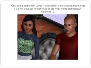 “Oh I came home with Gwen,” she says in a nonchalant manner as
if it’s not unusual for her to be at the Pratt home sitting down
watching TV.
 