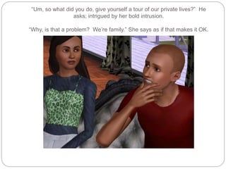 “Um, so what did you do, give yourself a tour of our private lives?” He
asks; intrigued by her bold intrusion.
“Why, is that a problem? We’re family.” She says as if that makes it OK.
 