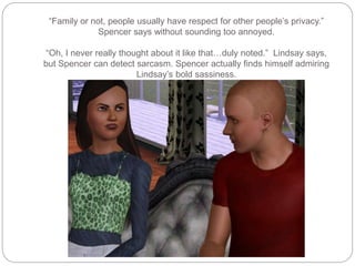“Family or not, people usually have respect for other people’s privacy.”
Spencer says without sounding too annoyed.
“Oh, I never really thought about it like that…duly noted.” Lindsay says,
but Spencer can detect sarcasm. Spencer actually finds himself admiring
Lindsay’s bold sassiness.
 