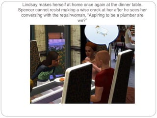Lindsay makes herself at home once again at the dinner table.
Spencer cannot resist making a wise crack at her after he sees her
conversing with the repairwoman, “Aspiring to be a plumber are
we?”
 