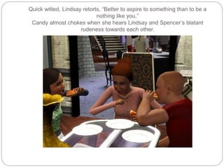 Quick witted, Lindsay retorts, “Better to aspire to something than to be a
nothing like you.”
Candy almost chokes when she hears Lindsay and Spencer’s blatant
rudeness towards each other.
 