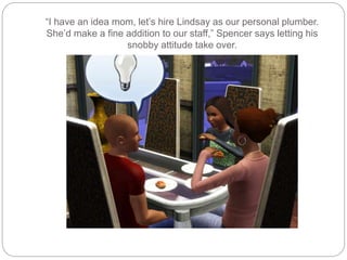 “I have an idea mom, let’s hire Lindsay as our personal plumber.
She’d make a fine addition to our staff,” Spencer says letting his
snobby attitude take over.
 