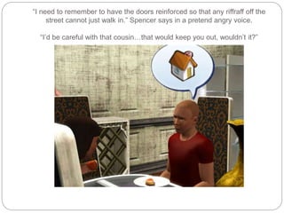 “I need to remember to have the doors reinforced so that any riffraff off the
street cannot just walk in.” Spencer says in a pretend angry voice.
“I’d be careful with that cousin…that would keep you out, wouldn’t it?”
 