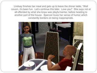 Lindsay finishes her meal and gets up to leave the dinner table, “Well
cousin, it’s been fun. Let’s continue this later. Love you!” She says not at
all offended by what she knew was playful banter, before heading to
another part of the house. Spencer loves her sense of humor which
constantly borders on being inappropriate.
 