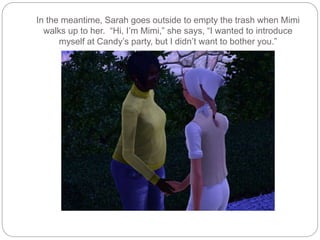 In the meantime, Sarah goes outside to empty the trash when Mimi
walks up to her. “Hi, I’m Mimi,” she says, “I wanted to introduce
myself at Candy’s party, but I didn’t want to bother you.”
 