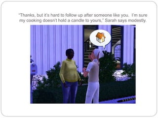 “Thanks, but it’s hard to follow up after someone like you. I’m sure
my cooking doesn’t hold a candle to yours,” Sarah says modestly.
 