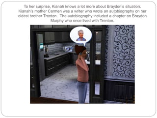 To her surprise, Kianah knows a lot more about Braydon’s situation.
Kianah’s mother Carmen was a writer who wrote an autobiography on her
oldest brother Trenton. The autobiography included a chapter on Braydon
Murphy who once lived with Trenton.
 
