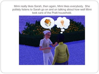 Mimi really likes Sarah, then again, Mimi likes everybody. She
politely listens to Sarah go on and on talking about how well Mimi
took care of the Pratt household.
 