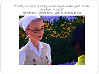 “Thank you Sarah. I think you and I would make great friends.
Let’s keep in touch.”
“I’d like that,” Sarah says. Mimi is so easy to like.
 
