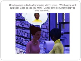 Candy comes outside after hearing Mimi’s voice. “What a pleasant
surprise! Good to see you Mimi!” Candy says genuinely happy to
see her friend.
 