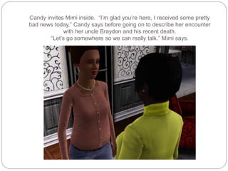 Candy invites Mimi inside. “I’m glad you’re here, I received some pretty
bad news today,” Candy says before going on to describe her encounter
with her uncle Braydon and his recent death.
“Let’s go somewhere so we can really talk.” Mimi says.
 