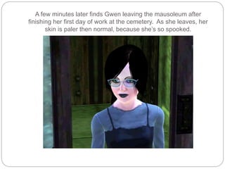 A few minutes later finds Gwen leaving the mausoleum after
finishing her first day of work at the cemetery. As she leaves, her
skin is paler then normal, because she’s so spooked.
 
