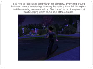 She runs as fast as she can through the cemetery. Everything around
looks and sounds threatening; including the spooky black fish in the pond
and the creaking mausoleum door. She doesn’t as much as glance at
death keeping watch on his post at the entrance.
 