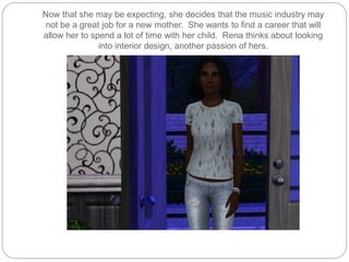 Now that she may be expecting, she decides that the music industry may
not be a great job for a new mother. She wants to find a career that will
allow her to spend a lot of time with her child. Rena thinks about looking
into interior design, another passion of hers.
 