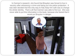 In Carmen’s research, she found that Braydon was forced to live in
secrecy after witnessing a crime and being put into police protection. It
was later decided that the only way to fully keep him safe was to change
his whole identity. That is all that Carmen was able to find out. She was
never able to put this information in the book, because she feared that it
would put Braydon in danger.
 