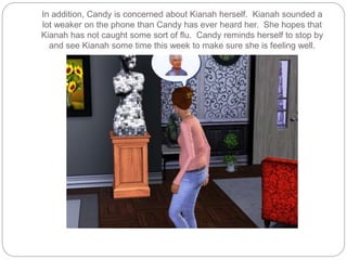 In addition, Candy is concerned about Kianah herself. Kianah sounded a
lot weaker on the phone than Candy has ever heard her. She hopes that
Kianah has not caught some sort of flu. Candy reminds herself to stop by
and see Kianah some time this week to make sure she is feeling well.
 