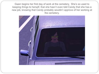Gwen begins her first day of work at the cemetery. She’s so used to
keeping things to herself, that she hasn’t even told Candy that she has a
new job; knowing that Candy probably wouldn’t approve of her working at
the cemetery.
 
