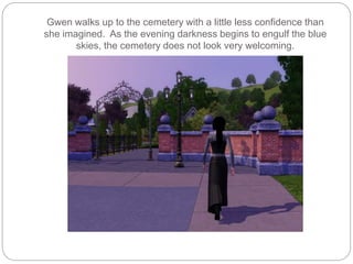 Gwen walks up to the cemetery with a little less confidence than
she imagined. As the evening darkness begins to engulf the blue
skies, the cemetery does not look very welcoming.
 