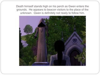 Death himself stands high on his perch as Gwen enters the
grounds. He appears to beacon visitors to the place of the
unknown. Gwen is definitely not ready to follow him.
 