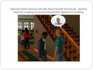 Spencer bores Seneca with talk about himself and his job. Seneca
looks for a reason to excuse himself from Spencer’s rambling.
 