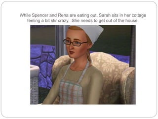 While Spencer and Rena are eating out, Sarah sits in her cottage
feeling a bit stir crazy. She needs to get out of the house.
 