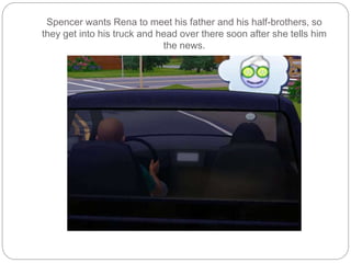Spencer wants Rena to meet his father and his half-brothers, so
they get into his truck and head over there soon after she tells him
the news.
 