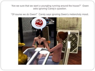 “Are we sure that we want a youngling running around the house?” Gwen
asks ignoring Candy’s question.
“Of course we do Gwen!” Candy says ignoring Gwen’s melancholy mood.
 