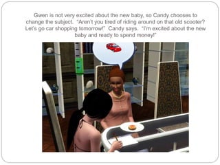 Gwen is not very excited about the new baby, so Candy chooses to
change the subject. “Aren’t you tired of riding around on that old scooter?
Let’s go car shopping tomorrow!” Candy says. “I’m excited about the new
baby and ready to spend money!”
 
