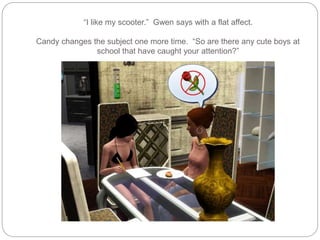 “I like my scooter.” Gwen says with a flat affect.
Candy changes the subject one more time. “So are there any cute boys at
school that have caught your attention?”
 