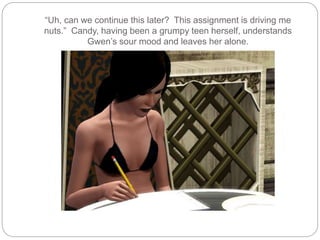 “Uh, can we continue this later? This assignment is driving me
nuts.” Candy, having been a grumpy teen herself, understands
Gwen’s sour mood and leaves her alone.
 