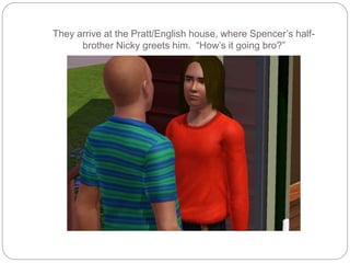 They arrive at the Pratt/English house, where Spencer’s half-
brother Nicky greets him. “How’s it going bro?”
 