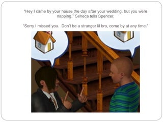 “Hey I came by your house the day after your wedding, but you were
napping.” Seneca tells Spencer.
“Sorry I missed you. Don’t be a stranger lil bro, come by at any time.”
 