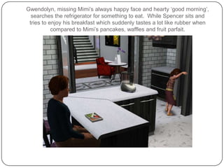 Gwendolyn, missing Mimi’s always happy face and hearty ‘good morning’, searches the refrigerator for something to eat.  While Spencer sits and tries to enjoy his breakfast which suddenly tastes a lot like rubber when compared to Mimi’s pancakes, waffles and fruit parfait. 