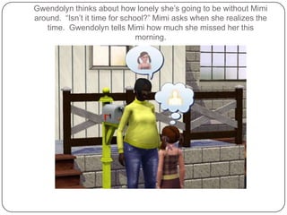 Gwendolyn thinks about how lonely she’s going to be without Mimi around.  “Isn’t it time for school?” Mimi asks when she realizes the time.  Gwendolyn tells Mimi how much she missed her this morning.