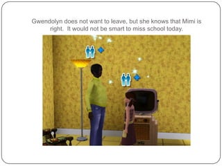 Gwendolyn does not want to leave, but she knows that Mimi is right.  It would not be smart to miss school today.