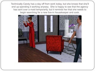 Technically Candy has a day off from work today, but she knows that she’ll end up spending it working anyway.  She is happy to see that the agency has sent over a maid temporarily, but it reminds her that she needs to begin searching for a new live-in housekeeper and cook.