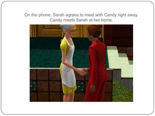 On the phone, Sarah agrees to meet with Candy right away.  Candy meets Sarah at her home.
