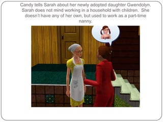 Candy tells Sarah about her newly adopted daughter Gwendolyn.  Sarah does not mind working in a household with children.  She doesn’t have any of her own, but used to work as a part-time nanny.
