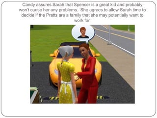 Candy assures Sarah that Spencer is a great kid and probably won’t cause her any problems.  She agrees to allow Sarah time to decide if the Pratts are a family that she may potentially want to work for.