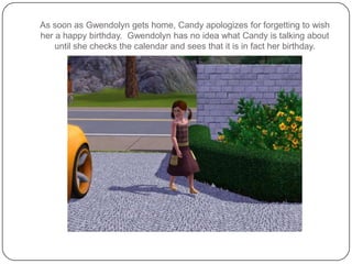 As soon as Gwendolyn gets home, Candy apologizes for forgetting to wish her a happy birthday.  Gwendolyn has no idea what Candy is talking about until she checks the calendar and sees that it is in fact her birthday.