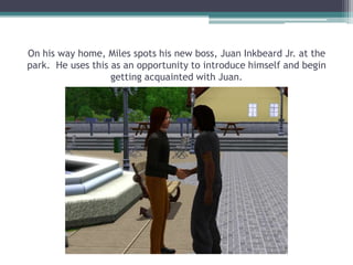 On his way home, Miles spots his new boss, Juan Inkbeard Jr. at the park.  He uses this as an opportunity to introduce himself and begin getting acquainted with Juan.