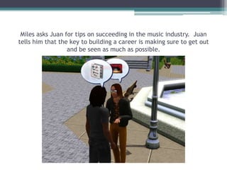 Miles asks Juan for tips on succeeding in the music industry.  Juan tells him that the key to building a career is making sure to get out and be seen as much as possible.