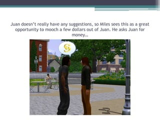 Juan doesn’t really have any suggestions, so Miles sees this as a great opportunity to mooch a few dollars out of Juan. He asks Juan for money…