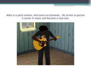 Miles is a party animal, who loves to schmooze.  He strives to pursue a career in music and become a rock star.  
